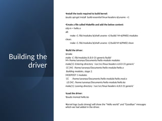 Building the
driver
•Install the tools required to build kernel:
$sudo apt-get install build-essential linux-headers-$(uname –r)
•Create a file called Makefile and add the below content:
obj-m = hello.o
all:
make -C /lib/modules/$(shell uname -r)/build/ M=$(PWD) modules
clean:
make -C /lib/modules/$(shell uname -r)/build M=$(PWD) clean
•Build the driver:
$make
make -C /lib/modules/6.8.0-31-generic/build/
M=/home/saranya/Documents/hello-module modules
make[1]: Entering directory `/usr/src/linux-headers-6.8.0-31-generic'
CC [M] /home/saranya/Documents/hello-module/hello.o
Building modules, stage 2.
MODPOST 1 modules
CC /home/saranya/Documents/hello-module/hello.mod.o
LD [M] /home/saranya/Documents/hello-module/hello.ko
make[1]: Leaving directory `/usr/src/linux-headers-6.8.0-31-generic'
•Load the driver:
•$sudo insmod hello.ko
•Kernel logs (sudo dmesg) will show the “Hello world” and “Goodbye” messages
which we had added in the driver.
 