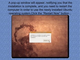 A pop-up window will appear, notifying you that the installation is complete, and you need to restart the computer in order to use the newly installed Ubuntu operating system.Click the “Restart Now” button... 