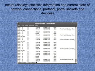 nestat (displays statistics information and current state of network connections, protocol, ports/ sockets and devices) 