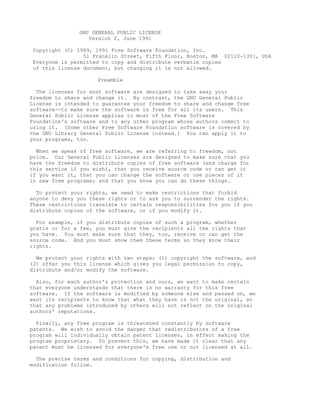 GNU GENERAL PUBLIC LICENSE
                  Version 2, June 1991

 Copyright (C) 1989, 1991 Free Software Foundation, Inc.
                 51 Franklin Street, Fifth Floor, Boston, MA 02110-1301, USA
 Everyone is permitted to copy and distribute verbatim copies
 of this license document, but changing it is not allowed.

                     Preamble

  The licenses for most software are designed to take away your
freedom to share and change it. By contrast, the GNU General Public
License is intended to guarantee your freedom to share and change free
software--to make sure the software is free for all its users. This
General Public License applies to most of the Free Software
Foundation's software and to any other program whose authors commit to
using it. (Some other Free Software Foundation software is covered by
the GNU Library General Public License instead.) You can apply it to
your programs, too.

  When we speak of free software, we are referring to freedom, not
price. Our General Public Licenses are designed to make sure that you
have the freedom to distribute copies of free software (and charge for
this service if you wish), that you receive source code or can get it
if you want it, that you can change the software or use pieces of it
in new free programs; and that you know you can do these things.

  To protect your rights, we need to make restrictions that forbid
anyone to deny you these rights or to ask you to surrender the rights.
These restrictions translate to certain responsibilities for you if you
distribute copies of the software, or if you modify it.

  For example, if you distribute copies of such a program, whether
gratis or for a fee, you must give the recipients all the rights that
you have. You must make sure that they, too, receive or can get the
source code. And you must show them these terms so they know their
rights.

  We protect your rights with two steps: (1) copyright the software, and
(2) offer you this license which gives you legal permission to copy,
distribute and/or modify the software.

  Also, for each author's protection and ours, we want to make certain
that everyone understands that there is no warranty for this free
software. If the software is modified by someone else and passed on, we
want its recipients to know that what they have is not the original, so
that any problems introduced by others will not reflect on the original
authors' reputations.

  Finally, any free program is threatened constantly by software
patents. We wish to avoid the danger that redistributors of a free
program will individually obtain patent licenses, in effect making the
program proprietary. To prevent this, we have made it clear that any
patent must be licensed for everyone's free use or not licensed at all.

  The precise terms and conditions for copying, distribution and
modification follow.
 