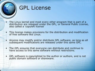 GPL License

• The Linux kernel and most every other program that is part of a
  distribution are released under the GPL, or General Public License,
  also called a 'copyleft license‘

• This license makes provisions for the distribution and modification
  of free software like Linux.

• Anyone may modify and/or distribute GPL software, as long as all
  subsequent modifications are released under this same GPL.

• The GPL ensures that everyone can distribute and continue to
  have access to this same software without restrictions.

• GPL software is copyrighted to the author or authors, and is not
  public domain software or shareware.
 
