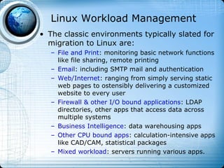 Linux Workload Management
• The classic environments typically slated for
  migration to Linux are:
   – File and Print: monitoring basic network functions
     like file sharing, remote printing
   – Email: including SMTP mail and authentication
   – Web/Internet: ranging from simply serving static
     web pages to ostensibly delivering a customized
     website to every user
   – Firewall & other I/O bound applications: LDAP
     directories, other apps that access data across
     multiple systems
   – Business Intelligence: data warehousing apps
   – Other CPU bound apps: calculation-intensive apps
     like CAD/CAM, statistical packages
   – Mixed workload: servers running various apps.
 