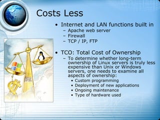 Costs Less
   • Internet and LAN functions built in
      – Apache web server
      – Firewall
      – TCP / IP, FTP

   • TCO: Total Cost of Ownership
      – To determine whether long-term
        ownership of Linux servers is truly less
        expensive than Unix or Windows
        servers, one needs to examine all
        aspects of ownership:
         •   Custom programming
         •   Deployment of new applications
         •   Ongoing maintenance
         •   Type of hardware used
 