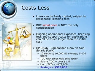 Costs Less
   • Linux can be freely copied, subject to
     reasonable licensing fees

   • BUT initial price is NOT the only
     consideration

   • Ongoing operational expenses, licensing
     fees and support costs for applications,
     can all be much larger than the initial
     cost

   • HP Study: Comparison Linux vs Sun
     Solaris (Unix)
      – 10 servers; 10,000 Gb storage; 5,000
        users
      – TCO with Linux was 56% lower
      – Solaris TCO = over $1 M
      – Linux TCO = $472,000
      – Savings = $593,000
 