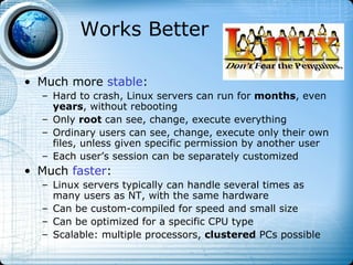 Works Better

• Much more stable:
  – Hard to crash, Linux servers can run for months, even
    years, without rebooting
  – Only root can see, change, execute everything
  – Ordinary users can see, change, execute only their own
    files, unless given specific permission by another user
  – Each user’s session can be separately customized
• Much faster:
  – Linux servers typically can handle several times as
    many users as NT, with the same hardware
  – Can be custom-compiled for speed and small size
  – Can be optimized for a specific CPU type
  – Scalable: multiple processors, clustered PCs possible
 