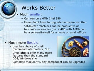 Works Better
       • Much smaller:
          – Can run on a 4Mb Intel 386
          – Users don’t have to upgrade hardware as often
          – “obsolete” machines can be productive as
            terminals or servers (i.e. a 486 with 16Mb can
            be a server/firewall for a home or small office)


• Much more flexible:
  – User has choice of shell
    (command interpreter), GUI
  – Linux shells offer many more
    features than the standard
    DOS/Windows shell
  – Complete modularity, any component can be upgraded
 