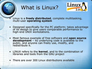 What is Linux?
• Linux is a freely distributed, complete multitasking,
  multi-user operating system

• Designed specifically for the PC platform; takes advantage
  of its design to give users comparable performance to
  high-end UNIX workstations.

• Most famous example of free software and open source
  development – its underlying code is available to the
  public, and anyone can freely use, modify, and
  redistribute it.

• LINUX refers to the kernel, and to the combination of
  libraries and tools from the GNU project

• There are over 300 Linux distributions available
 