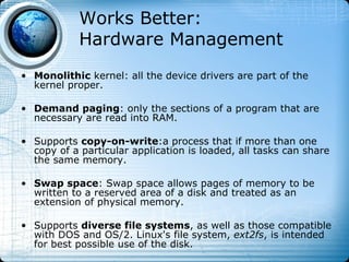 Works Better:
            Hardware Management
• Monolithic kernel: all the device drivers are part of the
  kernel proper.

• Demand paging: only the sections of a program that are
  necessary are read into RAM.

• Supports copy-on-write:a process that if more than one
  copy of a particular application is loaded, all tasks can share
  the same memory.

• Swap space: Swap space allows pages of memory to be
  written to a reserved area of a disk and treated as an
  extension of physical memory.

• Supports diverse file systems, as well as those compatible
  with DOS and OS/2. Linux's file system, ext2fs, is intended
  for best possible use of the disk.
 