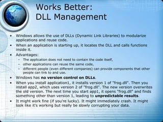 Works Better:
               DLL Management

•   Windows allows the use of DLLs (Dynamic Link Libraries) to modularize
    applications and reuse code.
•   When an application is starting up, it locates the DLL and calls functions
    inside it.
•   Advantages:
     – The application does not need to contain the code itself,
     – other applications can reuse the same code,
     – different people (even different companies) can provide components that other
       people can link to and use.
•   Windows has no version control on DLLs.
•   When you install application1, it installs version 1 of "frog.dll". Then you
    install app2, which uses version 2 of "frog.dll". The new version overwrites
    the old version. The next time you start app1, it opens "frog.dll" and finds
    something other than version 1, leading to unpredictable results.
•   It might work fine (if you're lucky). It might immediately crash. It might
    look like it's working but really be slowly corrupting your data.
 