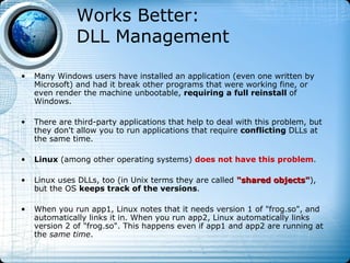 Works Better:
               DLL Management

•   Many Windows users have installed an application (even one written by
    Microsoft) and had it break other programs that were working fine, or
    even render the machine unbootable, requiring a full reinstall of
    Windows.

•   There are third-party applications that help to deal with this problem, but
    they don't allow you to run applications that require conflicting DLLs at
    the same time.

•   Linux (among other operating systems) does not have this problem.

•   Linux uses DLLs, too (in Unix terms they are called "shared objects"),
                                                                objects"
    but the OS keeps track of the versions.

•   When you run app1, Linux notes that it needs version 1 of "frog.so", and
    automatically links it in. When you run app2, Linux automatically links
    version 2 of "frog.so". This happens even if app1 and app2 are running at
    the same time.
 