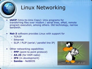 Linux Networking

• UUCP (Unix-to-Unix Copy): Unix programs for
  transferring files over modem / serial lines, eMail, remote
  program execution, among others. Old technology, narrow
  bandwith.

• Net-3 software provides Linux with support for
   – TCP/IP
   – Ethernet
   – SLIP / PLIP (serial / parallel line IP)

• Other networking capabilities
   – PPP (point to point protocol)
   – AX.25 (for HAM radio)
   – IPX (in development)
   – Samba - NetBIOS
 