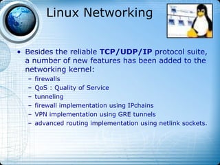Linux Networking


• Besides the reliable TCP/UDP/IP protocol suite,
  a number of new features has been added to the
  networking kernel:
  –   firewalls
  –   QoS : Quality of Service
  –   tunneling
  –   firewall implementation using IPchains
  –   VPN implementation using GRE tunnels
  –   advanced routing implementation using netlink sockets.
 
