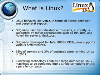 What is Linux?

• Linux behaves like UNIX in terms of kernel behavior
  and peripheral support.

• Originally used by individual enthusiasts, currently is
  supported by major corporations such as HP, IBM, and
  Novell for servers, desktops.

• Originally developed for Intel 80386 CPUs, now supports
  various architectures.

• 25% of servers and 3% of desktops were running Linux
  in 2002.

• Clustering technology enables a large number of Linux
  machines to be combined into a single computing entity:
  a parallel computer.
 