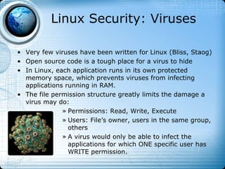 Linux Security: Viruses

• Very few viruses have been written for Linux (Bliss, Staog)
• Open source code is a tough place for a virus to hide
• In Linux, each application runs in its own protected
  memory space, which prevents viruses from infecting
  applications running in RAM.
• The file permission structure greatly limits the damage a
  virus may do:
              » Permissions: Read, Write, Execute
              » Users: File’s owner, users in the same group,
                others
              » A virus would only be able to infect the
                applications for which ONE specific user has
                WRITE permission.
 