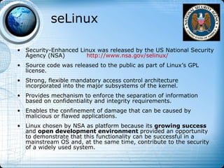 seLinux

• Security-Enhanced Linux was released by the US National Security
  Agency (NSA)        http://www.nsa.gov/selinux/
• Source code was released to the public as part of Linux’s GPL
  license.
• Strong, flexible mandatory access control architecture
  incorporated into the major subsystems of the kernel.
• Provides mechanism to enforce the separation of information
  based on confidentiality and integrity requirements.
• Enables the confinement of damage that can be caused by
  malicious or flawed applications.
• Linux chosen by NSA as platform because its growing success
  and open development environment provided an opportunity
  to demonstrate that this functionality can be successful in a
  mainstream OS and, at the same time, contribute to the security
  of a widely used system.
 