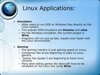 Linux Applications:

• Emulators-
   – Allow users to run DOS or Windows files directly on the
     Linux system.
   – Two popular DOS emulators are Dosemu and xdos.
   – For the Windows emulation, the current project is
     Wine.
   – Programs will run just as fast, maybe even faster with
     the Linux environment.

• Gaming
   – The gaming industry is just gaining speed on Linux.
   – Companies like id are beginning to tailor to Linux
     gamers.
   – Games like Quake 3 are beginning to have Linux
     versions
   – Many best-selling games like Starcraft have to be
     emulated on the Linux box using Wine.
 
