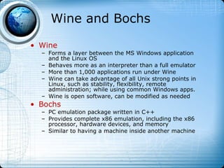Wine and Bochs

• Wine
  – Forms a layer between the MS Windows application
    and the Linux OS
  – Behaves more as an interpreter than a full emulator
  – More than 1,000 applications run under Wine
  – Wine can take advantage of all Unix strong points in
    Linux, such as stability, flexibility, remote
    administration; while using common Windows apps.
  – Wine is open software, can be modified as needed
• Bochs
  – PC emulation package written in C++
  – Provides complete x86 emulation, including the x86
    processor, hardware devices, and memory
  – Similar to having a machine inside another machine
 
