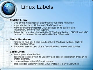 Linux Labels

• RedHat Linux
   – One of the most popular distributions out there right now
   – supports the Intel, Alpha, and SPARC platforms
   – Many users prefer RedHat Linux because of its ease of use,
     installation, and live tech support
   – Primarily comes bundled with the X Windows System, GNOME and KDE
     desktop environments, as well as the StarOffice suite

• Linux Mandrake
   – Similar to RedHat, it also bundles the X Windows System, GNOME,
     KDE, and StarOffice.
   – Improved ease of use, plus a few added extra tools and utilities

• Corel Linux
   – less popular than RedHat
   – continues to shine with its usability and ease of installation through its
     Install Express.
   – comes with only the KDE environment,
   – also includes WordPerfect for Linux instead of Sun's StarOffice
 
