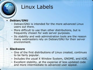 Linux Labels

• Debian/GNU
   – Debian/GNU is intended for the more advanced Linux
     users out there.
   – More difficult to use than other distributions, but is
     frequently chosen for web server purposes.
   – Its stability and web adminstration tools are the reason
     many webmasters rely on Debian/GNU for their server
     environment.

• Slackware
   – One of the first distributions of Linux created, continues
     to be fairly popular.
   – Includes the usual X Window System, GNOME, and KDE.
   – Excellent stability, at the expense of less updated code
     and more intermediate to advanced user appeal.
 