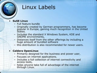 Linux Labels

• SuSE Linux
   – Full feature bundle
   – Originally created by German programmers, has become
     popular in Europe, gaining much recognition in the United
     States.
   – Includes the standard X Windows System, KDE and
     GNOME environments,
   – Distances itself from the other offerings by including a
     huge amount of bundled software
   – this distribution is also recommended for newer users.

• Caldera OpenLinux
   – Primarily designed for the business and power user,
   – Focuses on internet applications.
   – Includes a full collection of internet connectivity and
     access tools,
   – helps anyone take full of advantage of the internet
     through Linux.
 