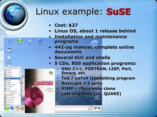 Linux example: SuSE
  • Cost: $27
  • Linux OS, about 1 release behind
  • Installation and maintenance
    programs
  • 442-pg manual, complete online
    documents
  • Several GUI and shells
  • 5 CDs, 850 application programs:
      – GNU C++, FORTRAN, LISP, Perl,
        Emacs, etc.
      – TeX / LaTeX typesetting program
      – Netscape 4.5 suite
      – GIMP – Photoshop clone
      – Lots of games (i.e. QUAKE)
 