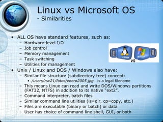 Linux vs Microsoft OS
            - Similarities


• ALL OS have standard features, such as:
   –   Hardware-level I/O
   –   Job control
   –   Memory management
   –   Task switching
   –   Utilities for management
• Unix / Linux and DOS / Windows also have:
   – Similar file structure (subdirectory tree) concept:
        • /users/rsv21/fotos/enero2005.jpg   is a legal filename
   – This means Linux can read and write DOS/Windows partitions
     (FAT32, NTFS) in addition to its native “ext2”.
   – Command interpreter, batch files
   – Similar command line utilities (ls=dir, cp=copy, etc.)
   – Files are executable (binary or batch) or data
   – User has choice of command line shell, GUI, or both
 
