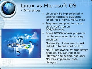 Linux vs Microsoft OS
- Differences
                • Linux can be implemented in
                  several hardware platforms
                  (Intel, Mac, Alpha, MIPS, etc.)
                • Programs compiled to run on
                  Linux won’t run on
                  DOS/Windows.
                • Some DOS/Windows programs
                  can be run under Linux using
                  emulators
                • Modularity : Linux user is not
                  locked in to one shell or GUI
                • MS OS are owned by proprietary
                  systems. MS controls their
                  interface and design, and only
                  MS may implement code
                  changes.
 