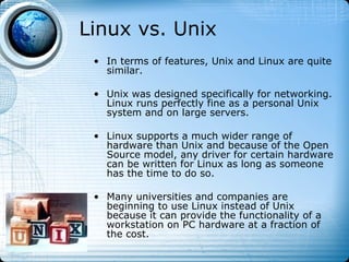 Linux vs. Unix
 • In terms of features, Unix and Linux are quite
   similar.

 • Unix was designed specifically for networking.
   Linux runs perfectly fine as a personal Unix
   system and on large servers.

 • Linux supports a much wider range of
   hardware than Unix and because of the Open
   Source model, any driver for certain hardware
   can be written for Linux as long as someone
   has the time to do so.

 • Many universities and companies are
   beginning to use Linux instead of Unix
   because it can provide the functionality of a
   workstation on PC hardware at a fraction of
   the cost.
 