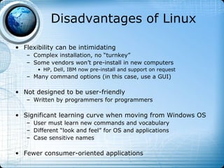 Disadvantages of Linux

• Flexibility can be intimidating
   – Complex installation, no “turnkey”
   – Some vendors won’t pre-install in new computers
       • HP, Dell, IBM now pre-install and support on request
   – Many command options (in this case, use a GUI)

• Not designed to be user-friendly
   – Written by programmers for programmers

• Significant learning curve when moving from Windows OS
   – User must learn new commands and vocabulary
   – Different “look and feel” for OS and applications
   – Case sensitive names

• Fewer consumer-oriented applications
 