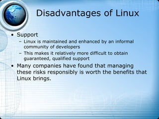 Disadvantages of Linux

• Support
   – Linux is maintained and enhanced by an informal
     community of developers
   – This makes it relatively more difficult to obtain
     guaranteed, qualified support
• Many companies have found that managing
  these risks responsibly is worth the benefits that
  Linux brings.
 
