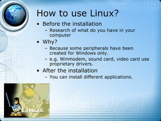 How to use Linux?
• Before the installation
   – Research of what do you have in your
     computer
• Why?
   – Because some peripherals have been
     created for Windows only.
   – e.g. Winmodem, sound card, video card use
     proprietary drivers.
• After the installation
   – You can install different applications.
 