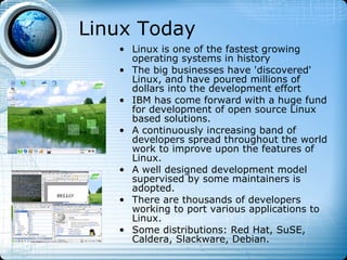 Linux Today
   • Linux is one of the fastest growing
     operating systems in history
   • The big businesses have 'discovered'
     Linux, and have poured millions of
     dollars into the development effort
   • IBM has come forward with a huge fund
     for development of open source Linux
     based solutions.
   • A continuously increasing band of
     developers spread throughout the world
     work to improve upon the features of
     Linux.
   • A well designed development model
     supervised by some maintainers is
     adopted.
   • There are thousands of developers
     working to port various applications to
     Linux.
   • Some distributions: Red Hat, SuSE,
     Caldera, Slackware, Debian.
 