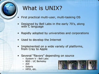 What is UNIX?
• First practical multi-user, multi-tasking OS

• Designed by Bell Labs in the early 70’s, along
  with C language

• Rapidly adopted by universities and corporations

• Used to develop the Internet

• Implemented on a wide variety of platforms,
  from Cray to Apple

• Several “flavors” depending on source
   –   System V : Bell Labs
   –   BSD : UC Berkeley
   –   AIX
   –   Solaris
   –   HPIX, etc.
 