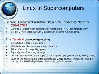 Linux in Supercomputers

Shared Hierarchical Academic Research Computing Network
   (SHARCNET)
•   Canada’s largest high-performance computing (HPC) research facility
•   64-bit, 2-way Intel Itanium 2 processor clusters running Linux


The TeraGrid (www.teragrid.com)
•   Completed in September 2004
•   Massively parallel supercomputer clusters
•   40 teraflops of computing power
•   2 petabytes of rotating storage
•   Connected network of US supercomputing centers (currently 8, and growing)
•   Each of the four original sites operates a Linux cluster, interconnected by
    means of a 10-30 Gigabit/sec dedicated optical network
 