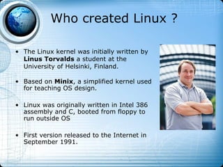 Who created Linux ?

• The Linux kernel was initially written by
  Linus Torvalds a student at the
  University of Helsinki, Finland.

• Based on Minix, a simplified kernel used
  for teaching OS design.

• Linux was originally written in Intel 386
  assembly and C, booted from floppy to
  run outside OS

• First version released to the Internet in
  September 1991.
 