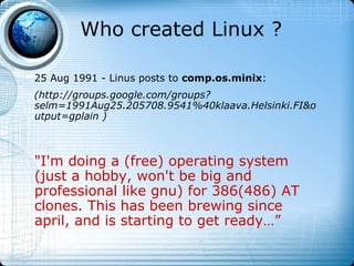 Who created Linux ?

25 Aug 1991 - Linus posts to comp.os.minix:
(http://groups.google.com/groups?
selm=1991Aug25.205708.9541%40klaava.Helsinki.FI&o
utput=gplain )



"I'm doing a (free) operating system
(just a hobby, won't be big and
professional like gnu) for 386(486) AT
clones. This has been brewing since
april, and is starting to get ready…”
 
