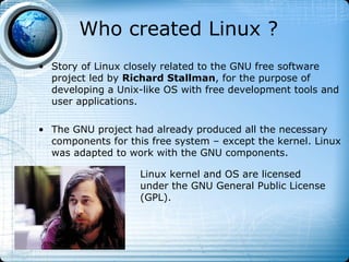 Who created Linux ?
• Story of Linux closely related to the GNU free software
  project led by Richard Stallman, for the purpose of
  developing a Unix-like OS with free development tools and
  user applications.

• The GNU project had already produced all the necessary
  components for this free system – except the kernel. Linux
  was adapted to work with the GNU components.

                    Linux kernel and OS are licensed
                    under the GNU General Public License
                    (GPL).
 