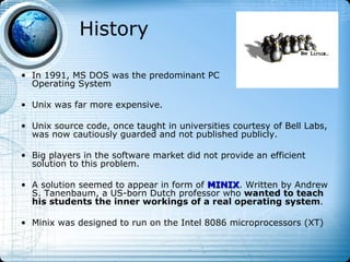 History

• In 1991, MS DOS was the predominant PC
  Operating System

• Unix was far more expensive.

• Unix source code, once taught in universities courtesy of Bell Labs,
  was now cautiously guarded and not published publicly.

• Big players in the software market did not provide an efficient
  solution to this problem.

• A solution seemed to appear in form of MINIX. Written by Andrew
                                         MINIX
  S. Tanenbaum, a US-born Dutch professor who wanted to teach
  his students the inner workings of a real operating system.

• Minix was designed to run on the Intel 8086 microprocessors (XT)
 