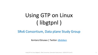 Using GTP on Linux
( libgtpnl )
SRv6 Consortium, Data plane Study Group
Kentaro Ebisawa | Twitter: @ebiken
Using GTP on Linux (libgtpnl) | SRv6 Consortium, Data plane Study Group | 2018/12/31 (rev 0) 1
 