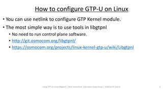 • You can use netlink to configure GTP Kernel module.
• The most simple way is to use tools in libgtpnl
• No need to run control plane software.
• http://git.osmocom.org/libgtpnl/
• https://osmocom.org/projects/linux-kernel-gtp-u/wiki/Libgtpnl
Using GTP on Linux (libgtpnl) | SRv6 Consortium, Data plane Study Group | 2018/12/31 (rev 0) 3
How to configure GTP-U on Linux
 