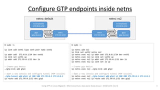 Using GTP on Linux (libgtpnl) | SRv6 Consortium, Data plane Study Group | 2018/12/31 (rev 0) 5
Configure GTP endpoints inside netns
netns: default netns: ns2
veth1
172.0.0.1/24
veth2
172.0.0.2/24
gtp1
(gtp device)
gtp2
(gtp device)
lo (loopback)
172.99.0.2/32
lo (loopback)
172.99.0.1/32
TEID# 100
TEID#200
TEID# 100
TEID#200
$ sudo –s
ip link add veth1 type veth peer name veth2
ip addr add 172.0.0.1/24 dev veth1
ip link set veth1 up
ip addr add 172.99.0.1/32 dev lo
> Create gtp device
./gtp-link add gtp1
> Open a new console and configure tunnel (PDP session)
./gtp-tunnel add gtp1 v1 200 100 172.99.0.2 172.0.0.2
ip route add 172.99.0.2/32 dev gtp1
$ sudo –s
ip netns add ns2
ip link set veth2 netns ns2
ip netns exec ns2 ip addr add 172.0.0.2/24 dev veth2
ip netns exec ns2 ip link set veth2 up
ip netns exec ns2 ip addr add 172.99.0.2/32 dev lo
ip netns exec ns2 ip link set lo up
> Create gtp device
ip netns exec ns2 ./gtp-link add gtp2
> Open a new console and configure tunnel (PDP session)
ip netns exec ns2 ./gtp-tunnel add gtp2 v1 100 200 172.99.0.1 172.0.0.1
ip netns exec ns2 ip route add 172.99.0.1/32 dev gtp2
 