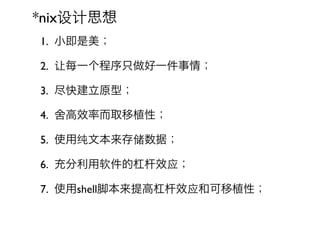 *nix设计思想
1. 小即是美；

2. 让每一个程序只做好一件事情；

3. 尽快建立原型；

4. 舍高效率而取移植性；

5. 使用纯文本来存储数据；

6. 充分利用软件的杠杆效应；

7. 使用shell脚本来提高杠杆效应和可移植性；
 