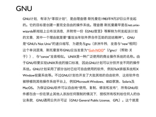 GNU
 GNU计   ，有译为“革奴计   ”，是由理查德·斯托曼在1983年9月27日公     发起
 的。它的目标是创建一套完全自由的操作系统。理查德·斯托曼最早是在net.unix-
 wizards新闻组上公布该消息，并附带一份《GNU宣言》等解释为何发起该计
 的文章，其中一个理由就是要“重现当年软件界合作互助的团结精神”。 GNU
 是“GNU's Not Unix”的递归缩写，为避免与gnu（非洲牛羚，发音与“new”相同）
 这个单词混淆，斯托曼宣布GNU应当发音为“Guh-NOO”（/ˈgnuː/ （帮助·
 于）），与“canoe”发音相似。 UNIX是一    广泛使用的商业操作系统的名称。由
 于GNU将要实现UNIX系统的接口标准，因此GNU计         可以分    发不同的操作
 系统。GNU计   采用了部分当时已经可自由使用的软件，例如TeX排版系统和X
 Window视窗系统等。不过GNU计     也   发了大批其他的自由软件，这些软件也
 被移植到其他操作系统平台上，例如Microsoft Windows、BSD家族、Solaris及
 MacOS。 为保证GNU软件可以自由地“使用、      制、修改和发布”，所有GNU软
 件都包含一份在禁止其他人添加任何限制的情况下，授权所有权利给任何人的协
 议条款，GNU通用公共许可证（GNU General Public License，GPL）。这个就是
 