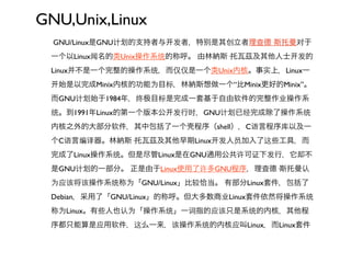 GNU,Unix,Linux
  GNU/Linux是GNU计   的支持者与   发者，特   是其创立者理查德·斯托曼对于
 一个以Linux闻名的类Unix操作系统的称呼。 由林納斯·托瓦茲及其他人士       发的
 Linux并不是一个完整的操作系统，而仅仅是一个类Unix内核。事实上，Linux一
   始是以完成Minix内核的功能为目标，林納斯想做一个“比Minix更好的Minix”。
 而GNU计   始于1984年，终    目标是完成一套基于自由软件的完整作业操作系
 统。到1991年Linux的第一个版本公      发行时，GNU计   已经完成除了操作系统
 内核之外的大部分软件，其中包括了一个           程序（shell），C语言程序库以及一
 个C语言编译器。林納斯·托瓦茲及其他早期Linux         发人员加入了这些工具，而
 完成了Linux操作系统。但是尽管Linux是在GNU通用公共许可证下发行，它却不
 是GNU计   的一部分。 正是由于Linux使用了许多GNU程序，理查德·斯托曼认
 为应该将该操作系统称为「GNU/Linux」比较恰当。 有部分Linux套件，包括了
 Debian，采用了「GNU/Linux」的称呼。但大多数商业Linux套件依然将操作系统
 称为Linux。有些人也认为「操作系统」一词指的应该只是系统的内核，其他程
 序都只能算是应用软件，这么一来，该操作系统的内核应叫Linux，而Linux套件
 