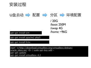 安装过程

U盘启动                    配置          分区             环境配置
                                    / 20G
                                    /boot 250M
                                    /swap 4G
apt-get install vim                 /home ~96G
apt-get install apache2 php5

apt-get install fcitx

wget -q http://download.virtualbox.org/virtualbox/debian/
oracle_vbox.asc -O- | sudo apt-key add -
apt-get update
apt-get install virtualbox-4.2
 