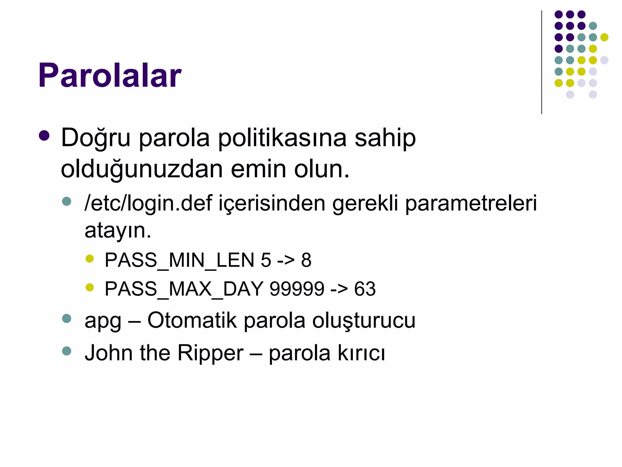 Parolalar Doğru parola politikasına sahip olduğunuzdan emin olun. /etc/login.def içerisinden gerekli parametreleri atayın. PASS_MIN_LEN 5 -> 8 PASS_MAX_DAY 99999 -> 63 apg – Otomatik parola oluşturucu John the Ripper – parola kırıcı 