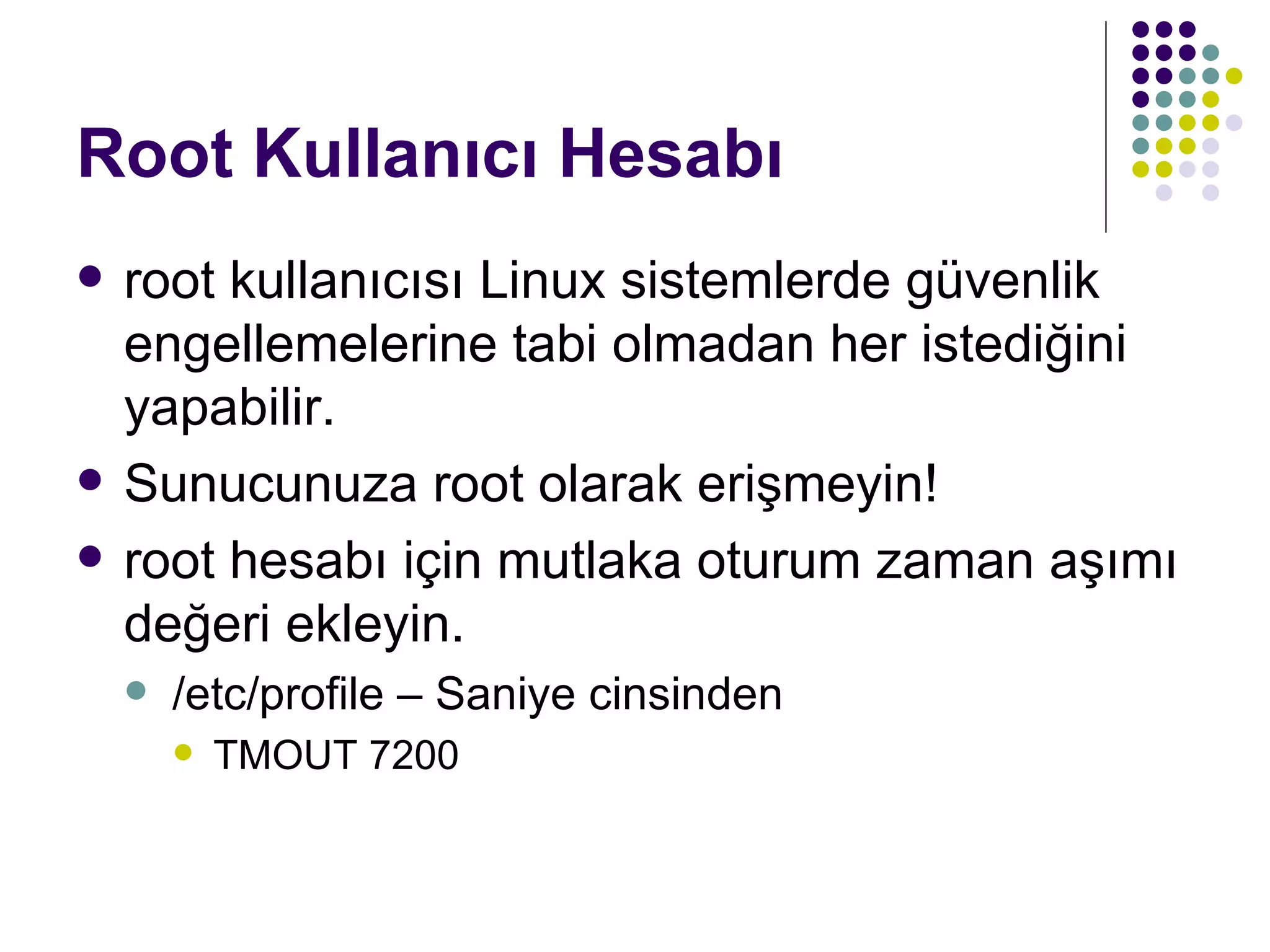Root Kullanıcı Hesabı root kullanıcısı Linux sistemlerde güvenlik engellemelerine tabi olmadan her istediğini yapabilir. Sunucunuza root olarak erişmeyin! root hesabı için mutlaka oturum zaman aşımı değeri ekleyin. /etc/profile – Saniye cinsinden TMOUT 7200 
