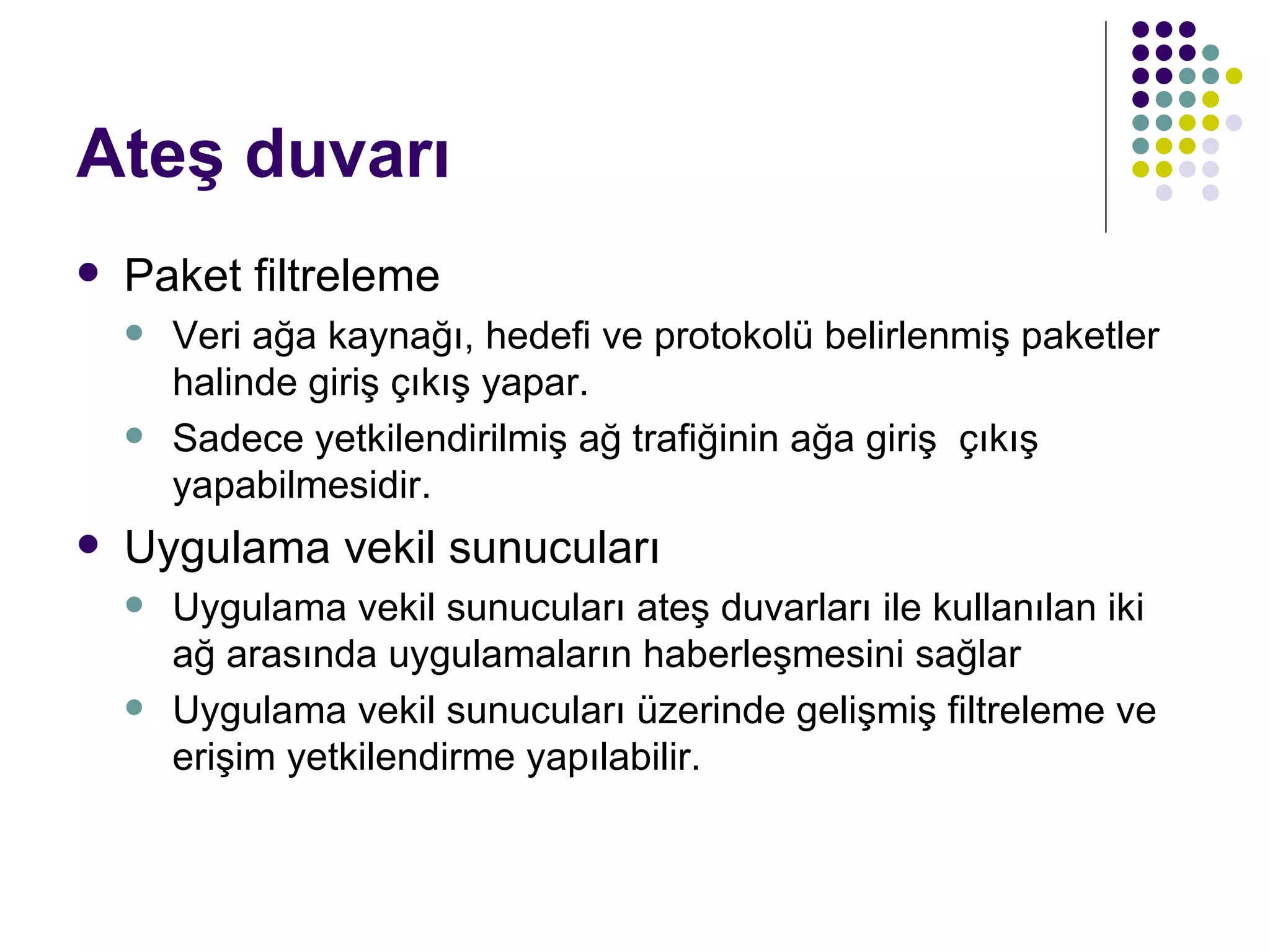 Ateş duvarı Paket filtreleme Veri ağa kaynağı, hedefi ve protokolü belirlenmiş paketler halinde giriş çıkış yapar. Sadece yetkilendirilmiş ağ trafiğinin ağa giriş  çıkış yapabilmesidir.  Uygulama vekil sunucuları Uygulama vekil sunucuları ateş duvarları ile kullanılan iki ağ arasında uygulamaların haberleşmesini sağlar Uygulama vekil sunucuları üzerinde gelişmiş filtreleme ve erişim yetkilendirme yapılabilir. 