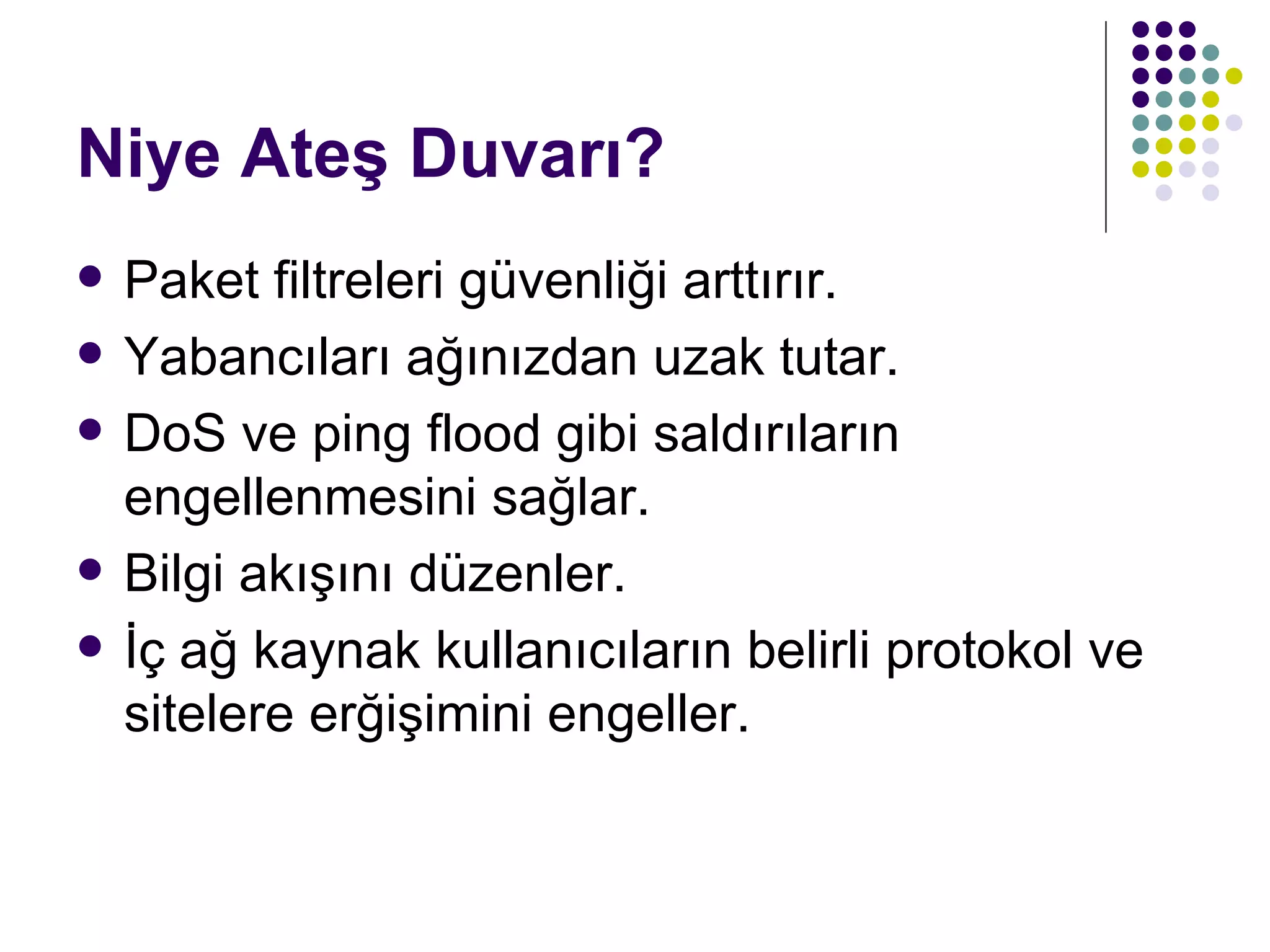 Niye Ateş Duvarı? Paket filtreleri güvenliği arttırır. Yabancıları ağınızdan uzak tutar. DoS ve ping flood gibi saldırıların engellenmesini sağlar. Bilgi akışını düzenler. İç ağ kaynak kullanıcıların belirli protokol ve sitelere erğişimini engeller. 