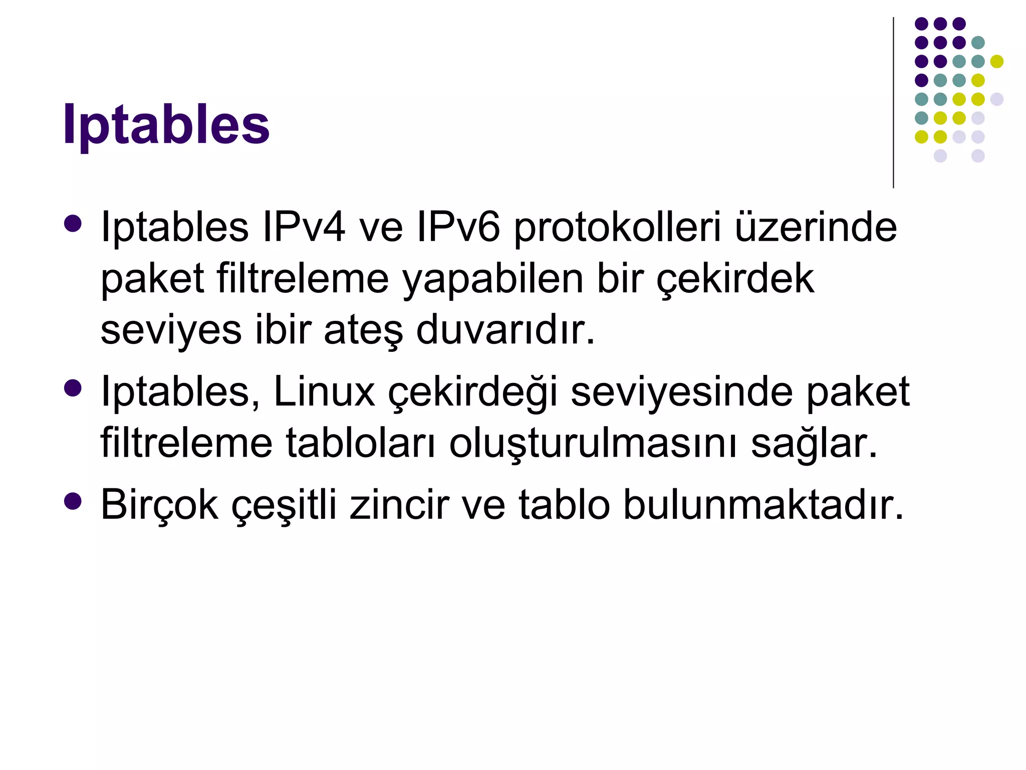 Iptables Iptables IPv4 ve IPv6 protokolleri üzerinde paket filtreleme yapabilen bir çekirdek seviyes ibir ateş duvarıdır. Iptables, Linux çekirdeği seviyesinde paket filtreleme tabloları oluşturulmasını sağlar. Birçok çeşitli zincir ve tablo bulunmaktadır.  
